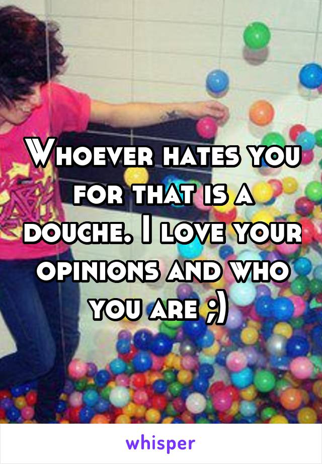 Whoever hates you for that is a douche. I love your opinions and who you are ;) 