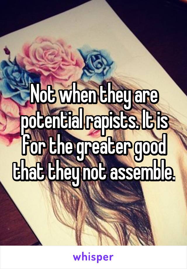 Not when they are potential rapists. It is for the greater good that they not assemble.