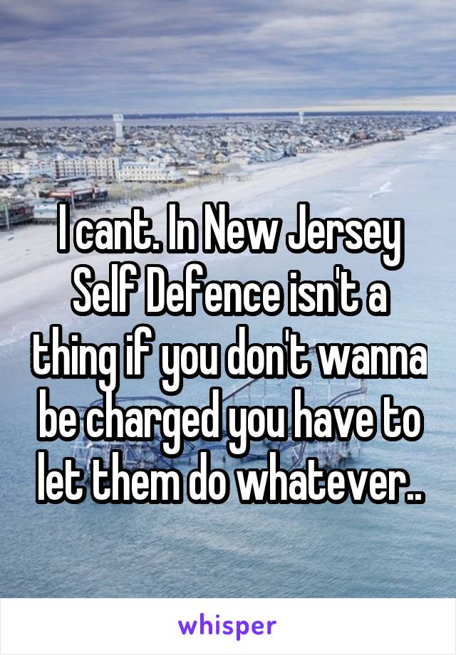 
I cant. In New Jersey Self Defence isn't a thing if you don't wanna be charged you have to let them do whatever..