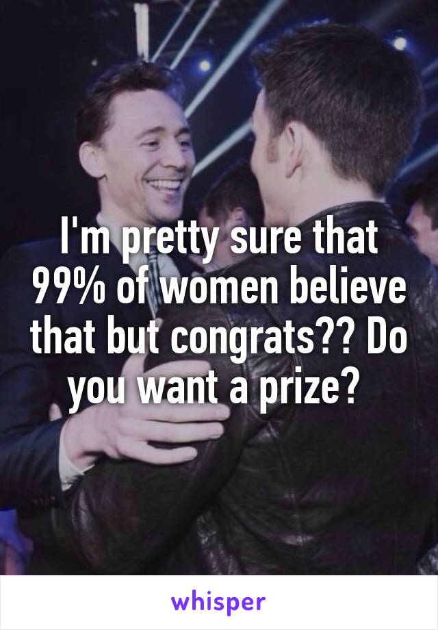 I'm pretty sure that 99% of women believe that but congrats?? Do you want a prize? 