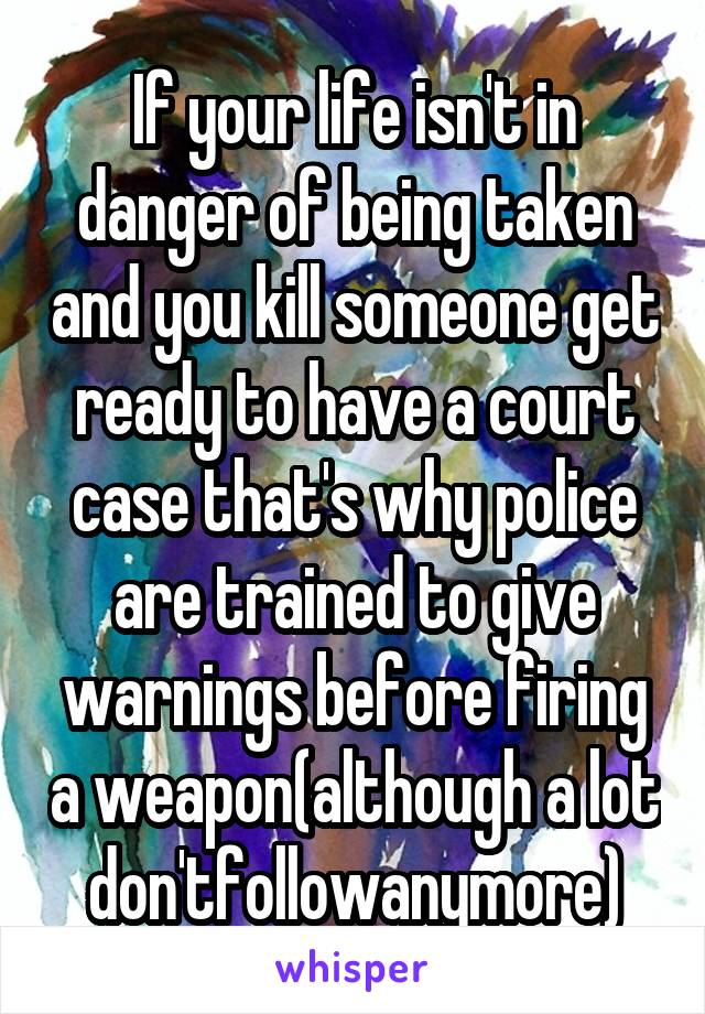 If your life isn't in danger of being taken and you kill someone get ready to have a court case that's why police are trained to give warnings before firing a weapon(although a lot don'tfollowanymore)