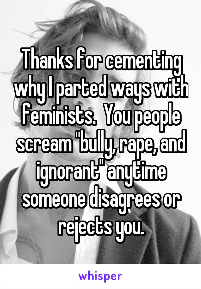 Thanks for cementing why I parted ways with feminists.  You people scream "bully, rape, and ignorant" anytime someone disagrees or rejects you.