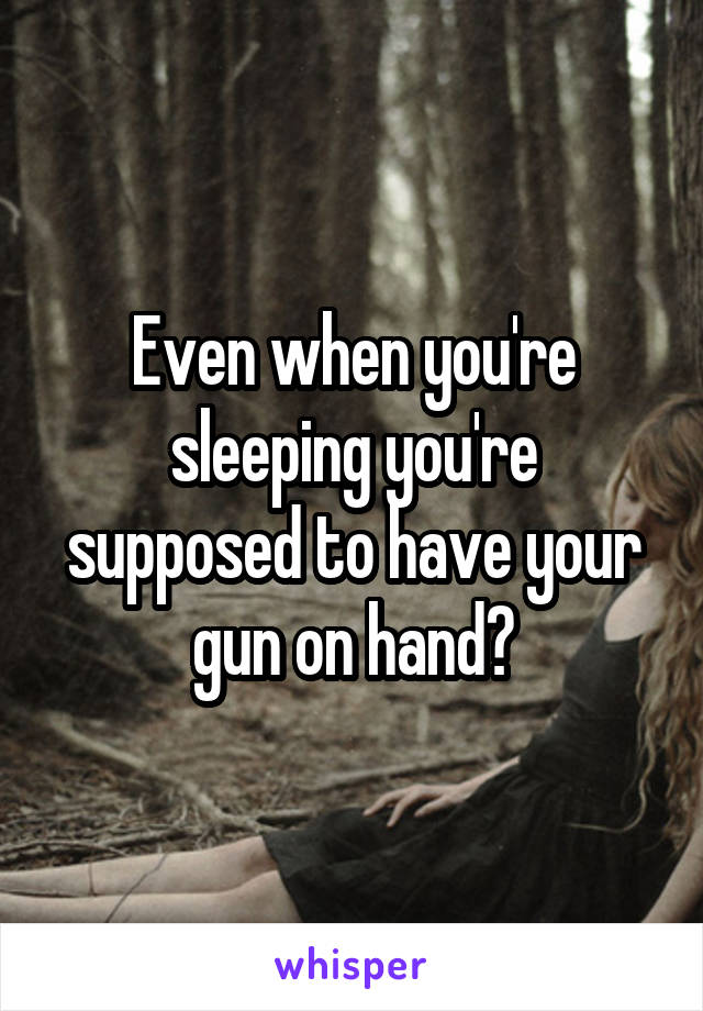 Even when you're sleeping you're supposed to have your gun on hand?