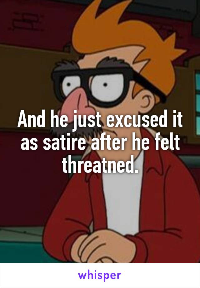 And he just excused it as satire after he felt threatned.