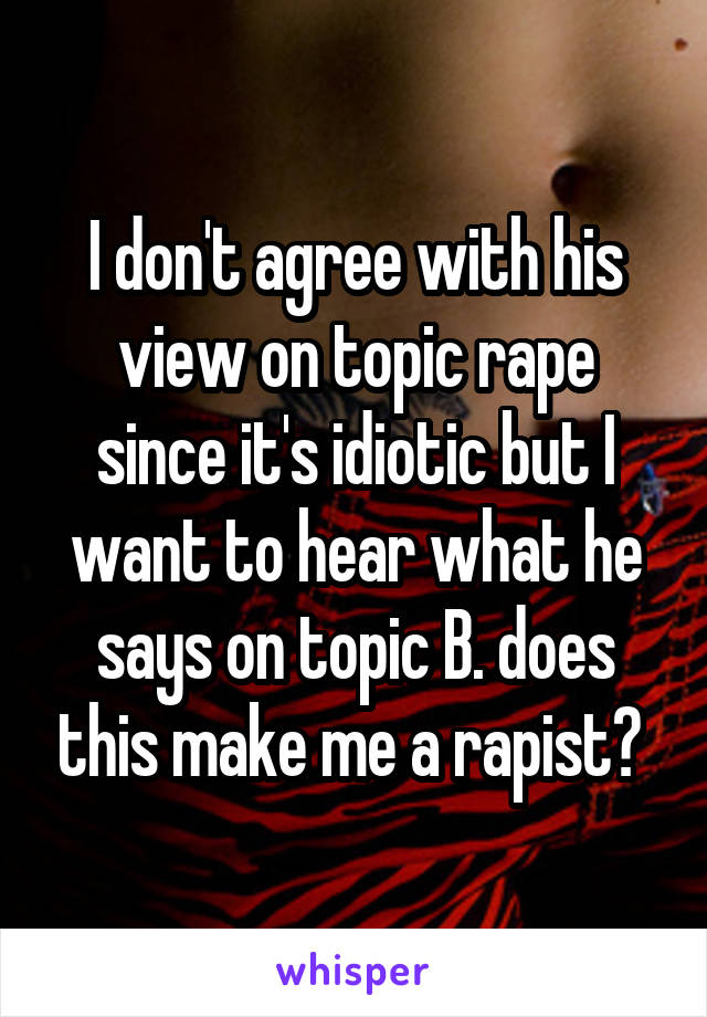 I don't agree with his view on topic rape since it's idiotic but I want to hear what he says on topic B. does this make me a rapist? 