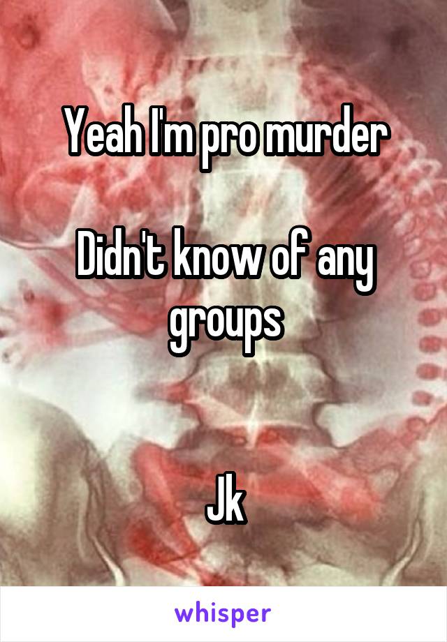 Yeah I'm pro murder

Didn't know of any groups


Jk