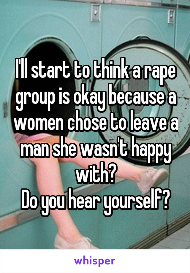 I'll start to think a rape group is okay because a women chose to leave a man she wasn't happy with?
Do you hear yourself?