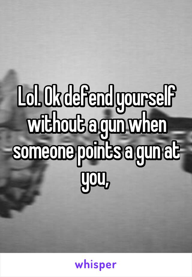 Lol. Ok defend yourself without a gun when someone points a gun at you, 