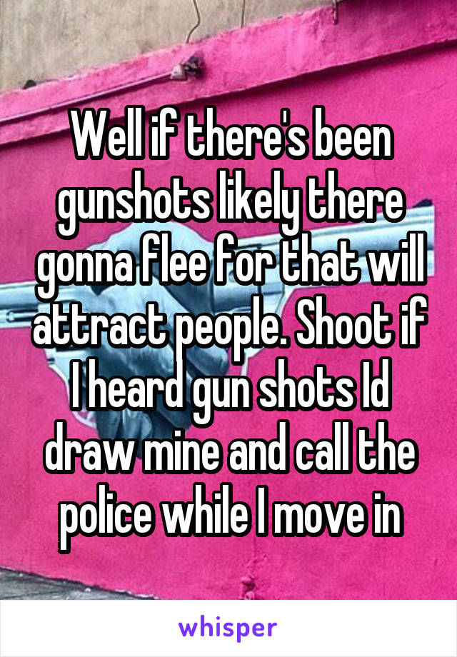 Well if there's been gunshots likely there gonna flee for that will attract people. Shoot if I heard gun shots Id draw mine and call the police while I move in