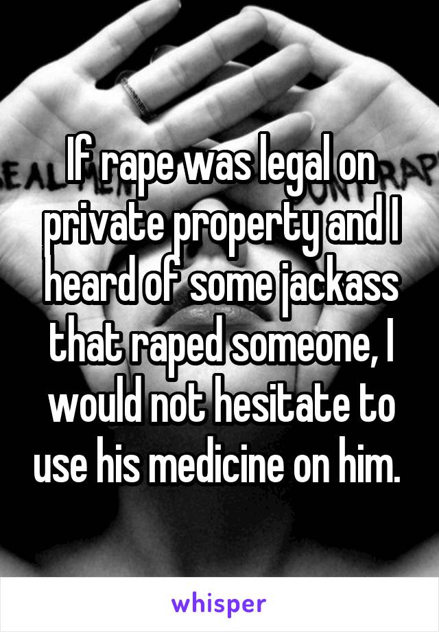 If rape was legal on private property and I heard of some jackass that raped someone, I would not hesitate to use his medicine on him. 