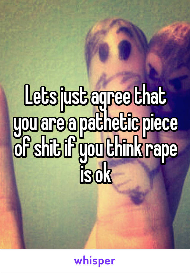 Lets just agree that you are a pathetic piece of shit if you think rape is ok