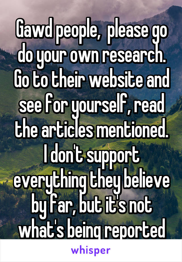 Gawd people,  please go do your own research. Go to their website and see for yourself, read the articles mentioned. I don't support everything they believe by far, but it's not what's being reported