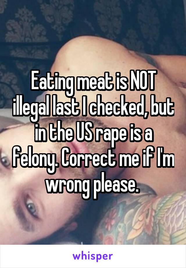 Eating meat is NOT illegal last I checked, but in the US rape is a felony. Correct me if I'm wrong please. 