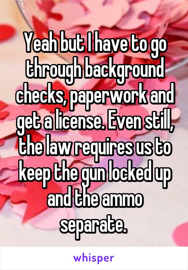 Yeah but I have to go through background checks, paperwork and get a license. Even still, the law requires us to keep the gun locked up and the ammo separate. 