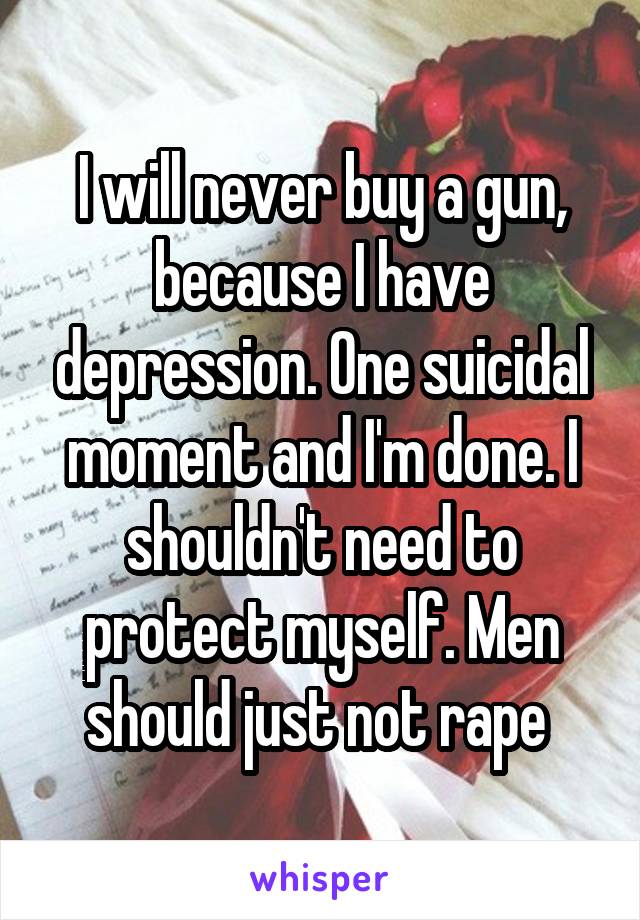 I will never buy a gun, because I have depression. One suicidal moment and I'm done. I shouldn't need to protect myself. Men should just not rape 