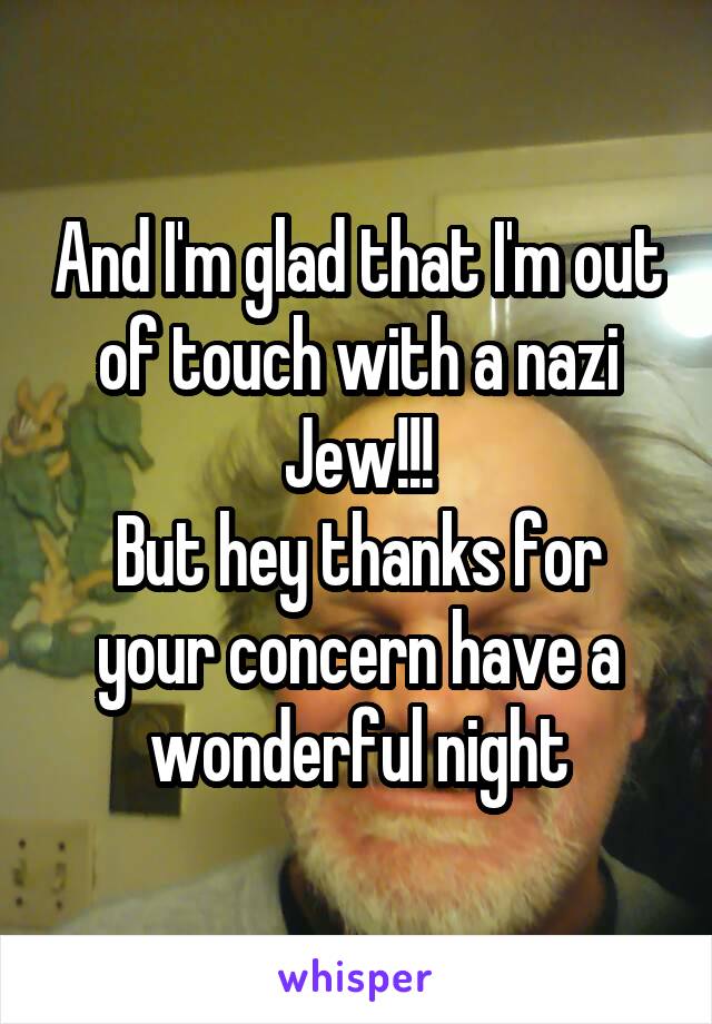 And I'm glad that I'm out of touch with a nazi Jew!!!
But hey thanks for your concern have a wonderful night