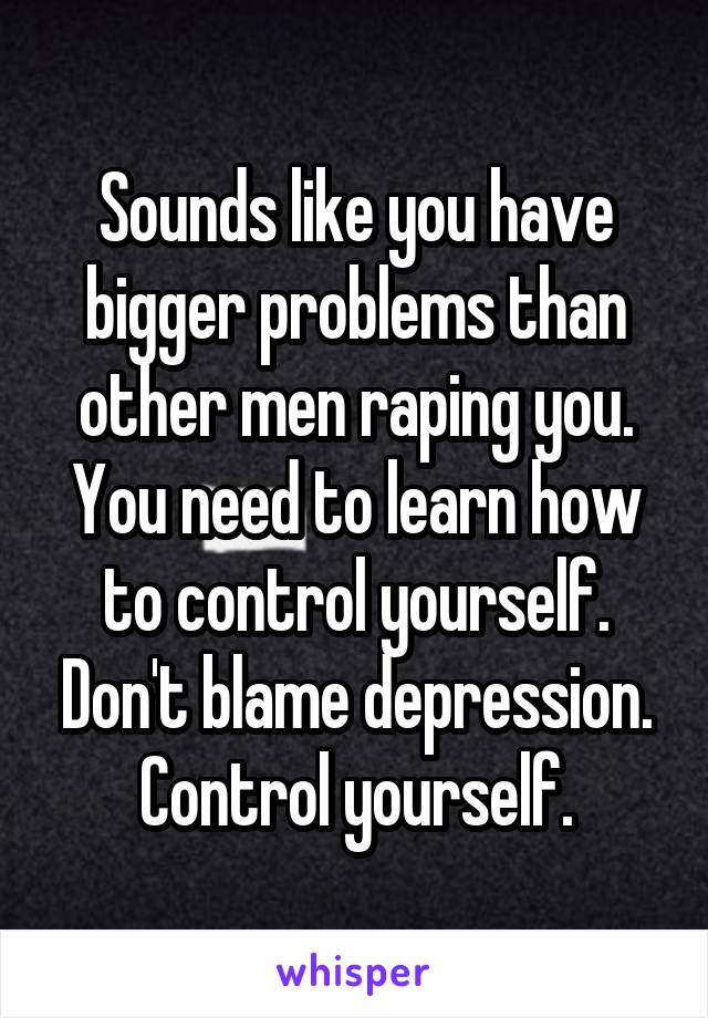 Sounds like you have bigger problems than other men raping you. You need to learn how to control yourself. Don't blame depression. Control yourself.