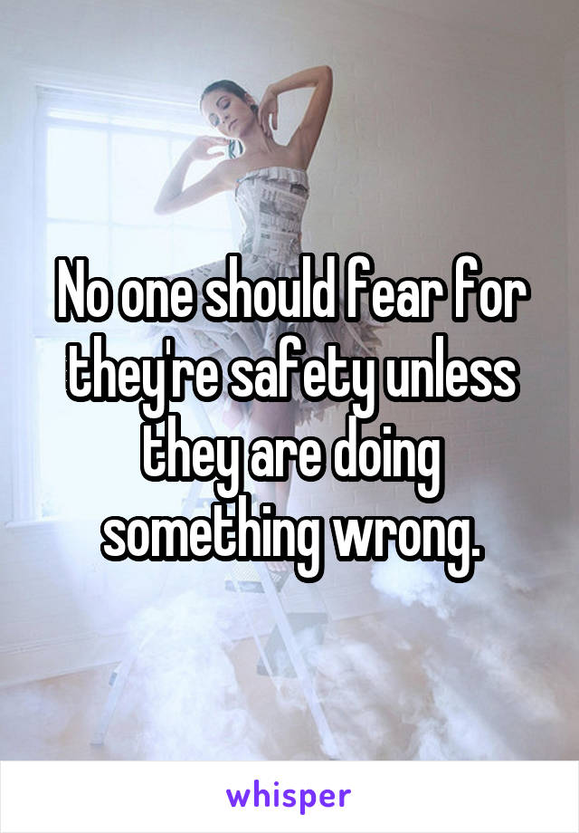 No one should fear for they're safety unless they are doing something wrong.