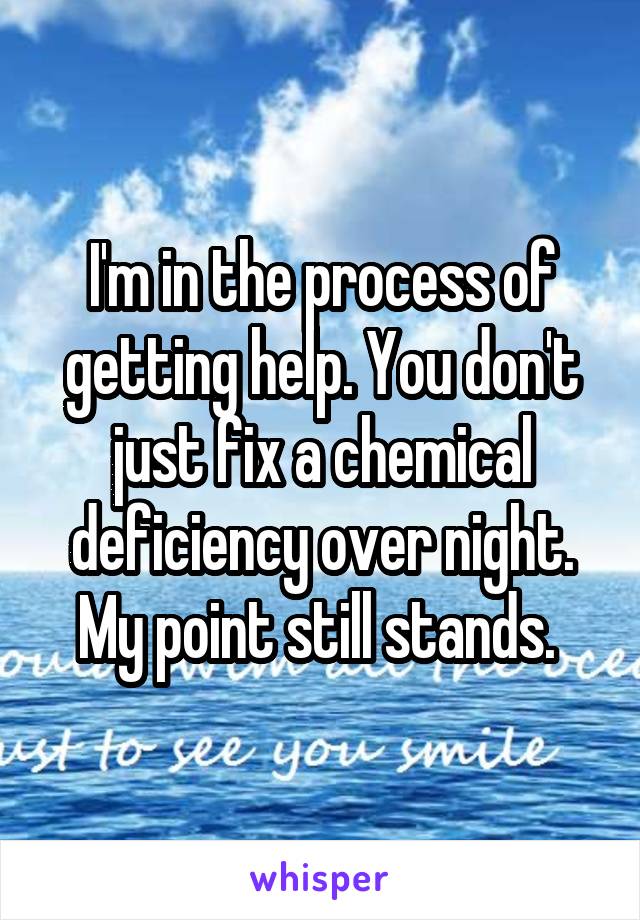 I'm in the process of getting help. You don't just fix a chemical deficiency over night. My point still stands. 