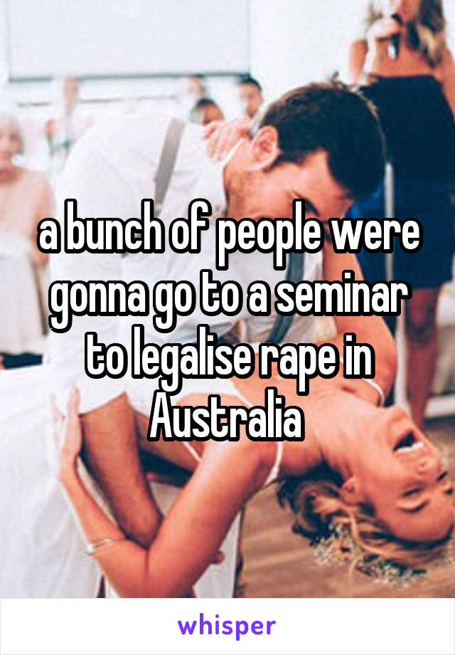 a bunch of people were gonna go to a seminar to legalise rape in Australia 