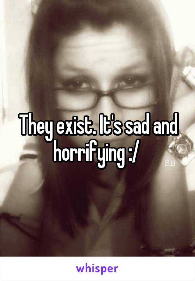 They exist. It's sad and horrifying :/ 