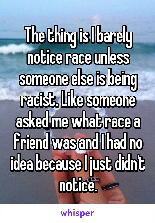 The thing is I barely notice race unless someone else is being racist. Like someone asked me what race a friend was and I had no idea because I just didn't notice.