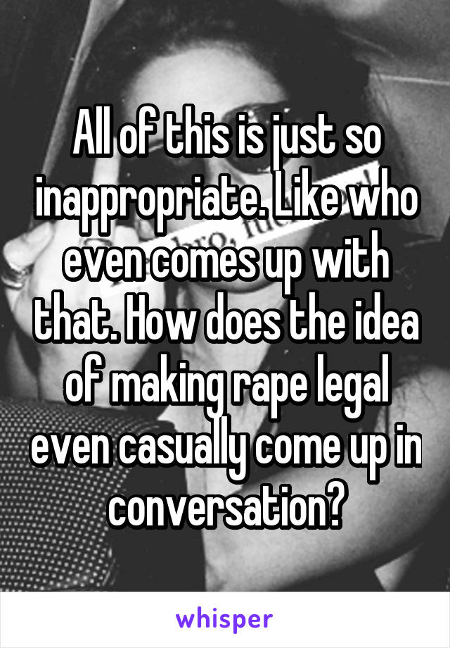 All of this is just so inappropriate. Like who even comes up with that. How does the idea of making rape legal even casually come up in conversation?