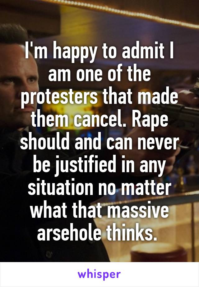 I'm happy to admit I am one of the protesters that made them cancel. Rape should and can never be justified in any situation no matter what that massive arsehole thinks. 