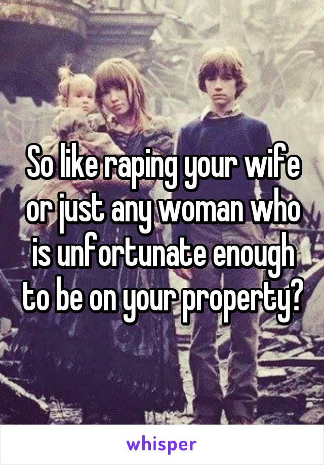 So like raping your wife or just any woman who is unfortunate enough to be on your property?