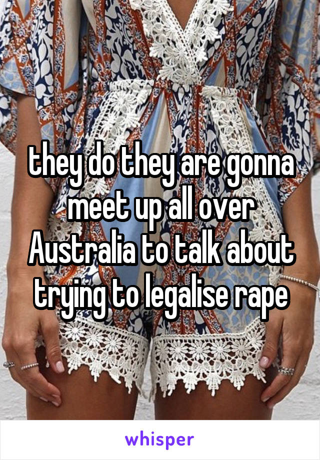 they do they are gonna meet up all over Australia to talk about trying to legalise rape