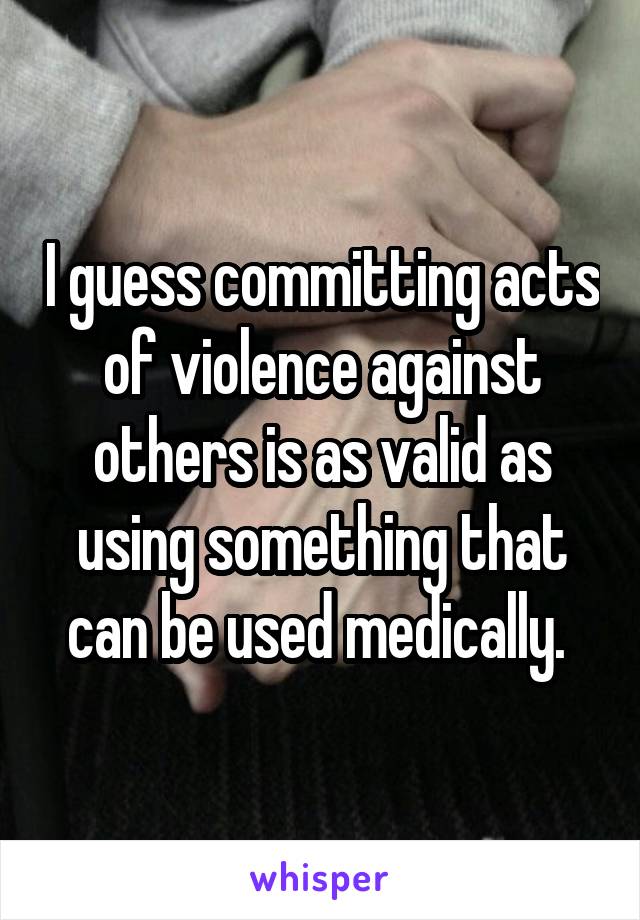 I guess committing acts of violence against others is as valid as using something that can be used medically. 