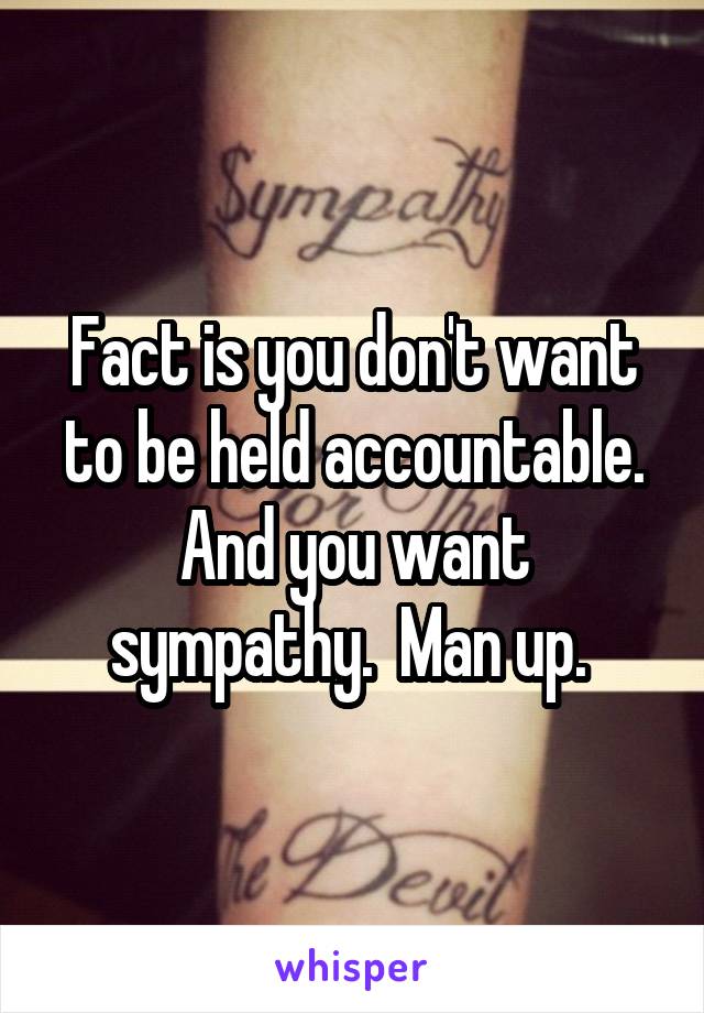 Fact is you don't want to be held accountable. And you want sympathy.  Man up. 