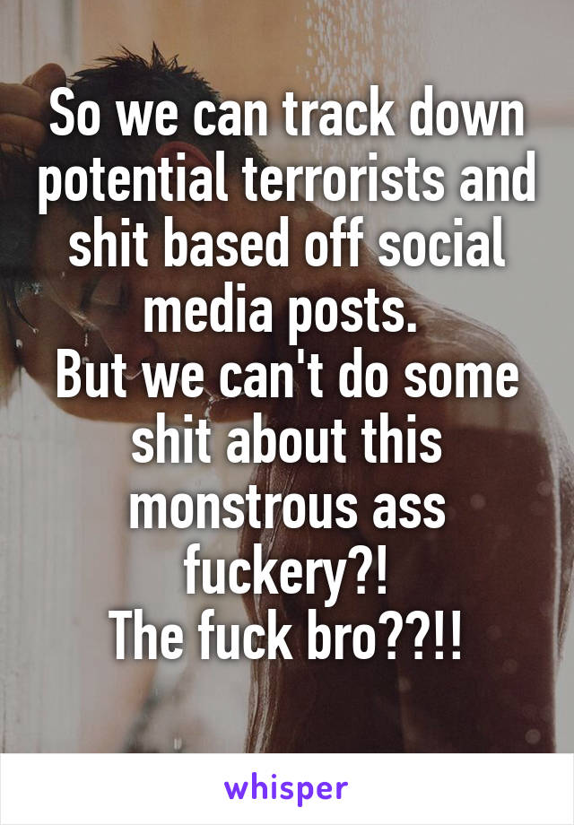 So we can track down potential terrorists and shit based off social media posts. 
But we can't do some shit about this monstrous ass fuckery?!
The fuck bro??!!
