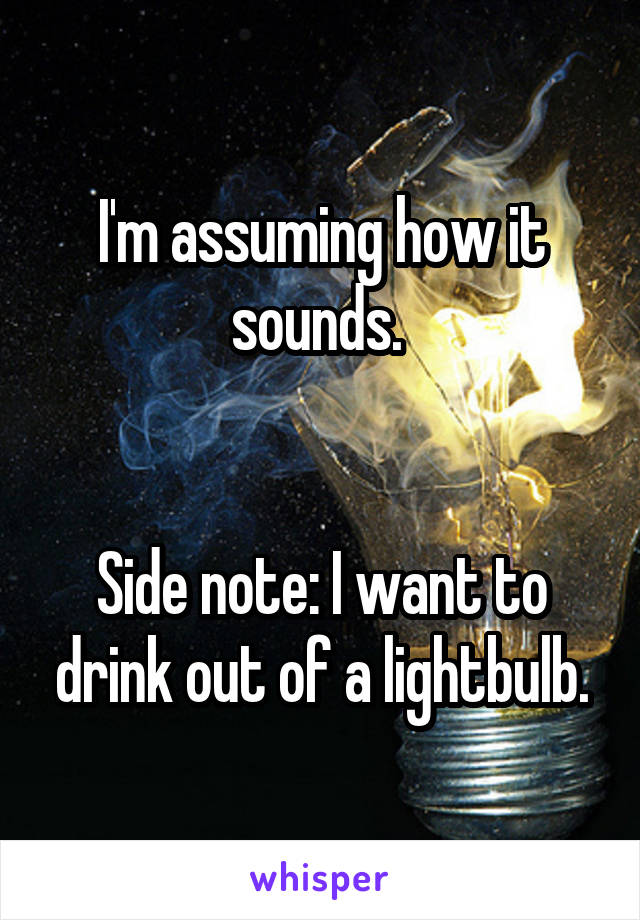 I'm assuming how it sounds. 


Side note: I want to drink out of a lightbulb.