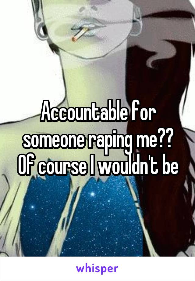 Accountable for someone raping me?? Of course I wouldn't be