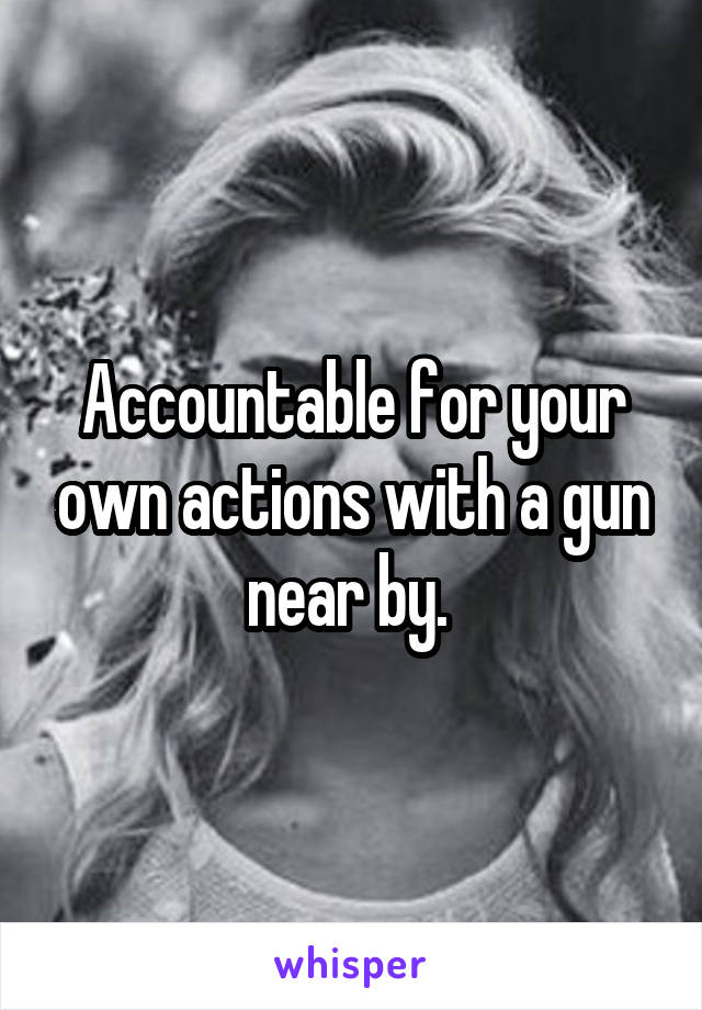 Accountable for your own actions with a gun near by. 