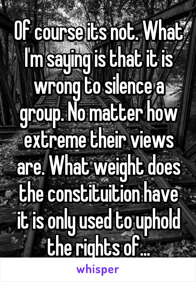 Of course its not. What I'm saying is that it is wrong to silence a group. No matter how extreme their views are. What weight does the constituition have it is only used to uphold the rights of...