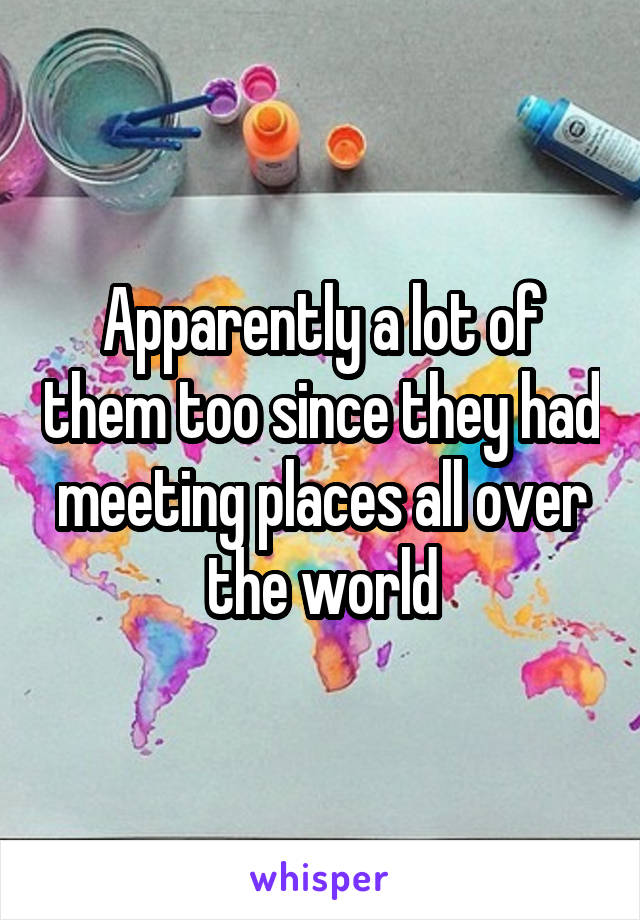 Apparently a lot of them too since they had meeting places all over the world