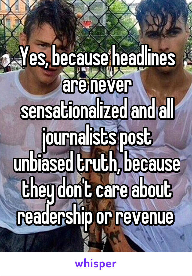 Yes, because headlines are never sensationalized and all journalists post unbiased truth, because they don't care about readership or revenue 