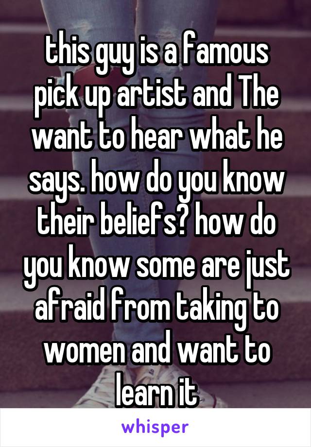 this guy is a famous pick up artist and The want to hear what he says. how do you know their beliefs? how do you know some are just afraid from taking to women and want to learn it