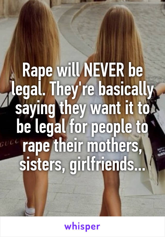 Rape will NEVER be legal. They're basically saying they want it to be legal for people to rape their mothers, sisters, girlfriends...