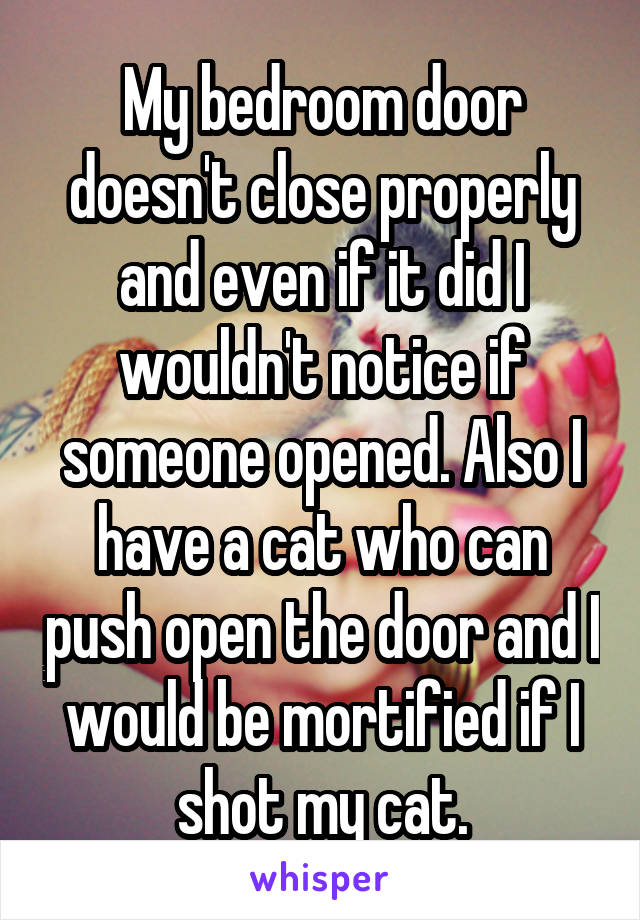 My bedroom door doesn't close properly and even if it did I wouldn't notice if someone opened. Also I have a cat who can push open the door and I would be mortified if I shot my cat.