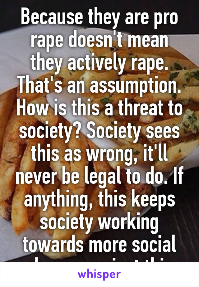 Because they are pro rape doesn't mean they actively rape. That's an assumption. How is this a threat to society? Society sees this as wrong, it'll never be legal to do. If anything, this keeps society working towards more social change against this