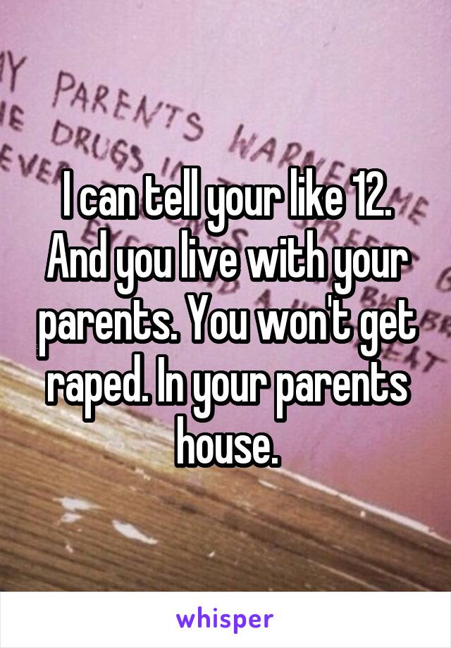 I can tell your like 12. And you live with your parents. You won't get raped. In your parents house.