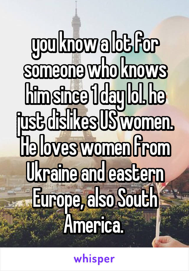 you know a lot for someone who knows him since 1 day lol. he just dislikes US women. He loves women from Ukraine and eastern Europe, also South America. 