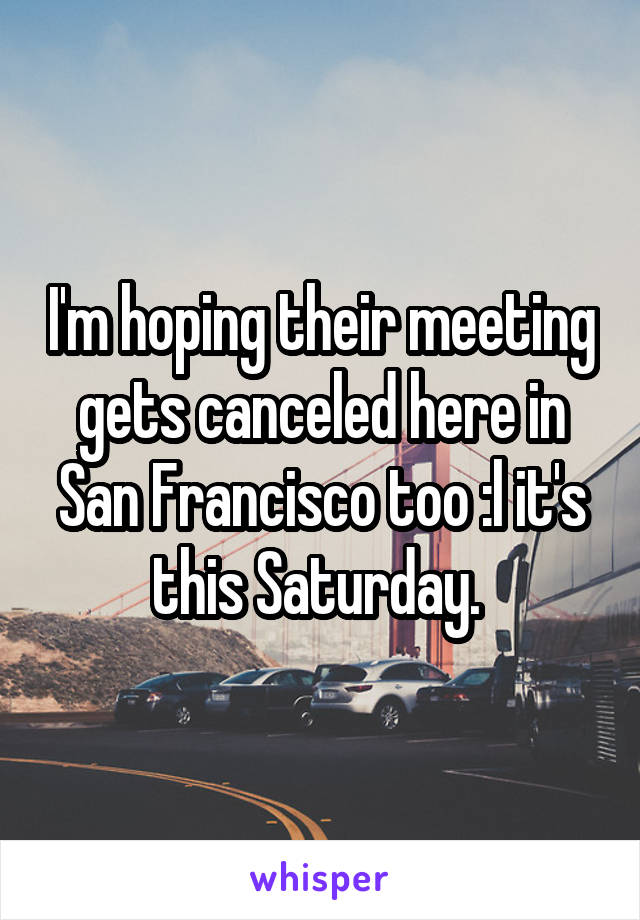 I'm hoping their meeting gets canceled here in San Francisco too :l it's this Saturday. 