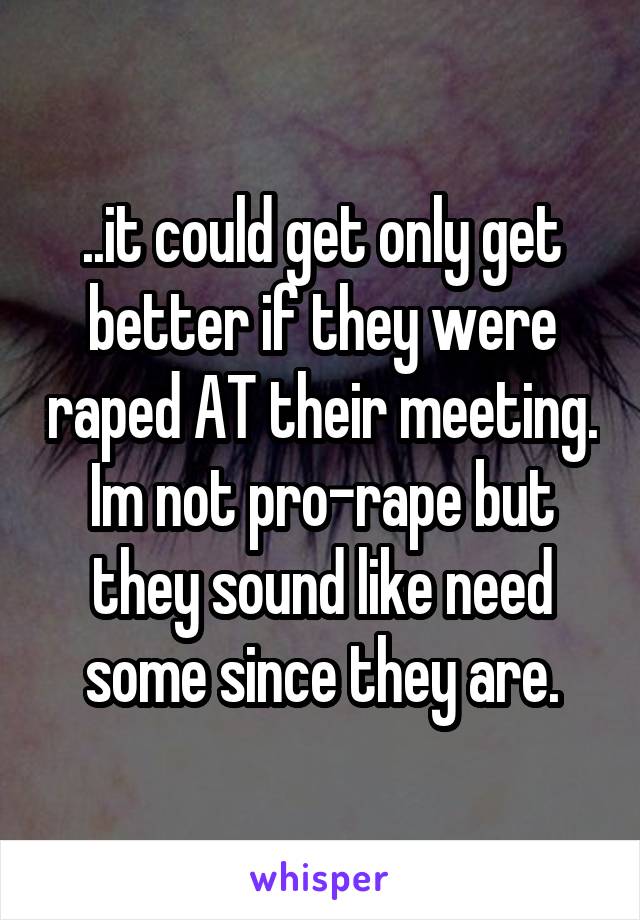 ..it could get only get better if they were raped AT their meeting.
Im not pro-rape but they sound like need some since they are.