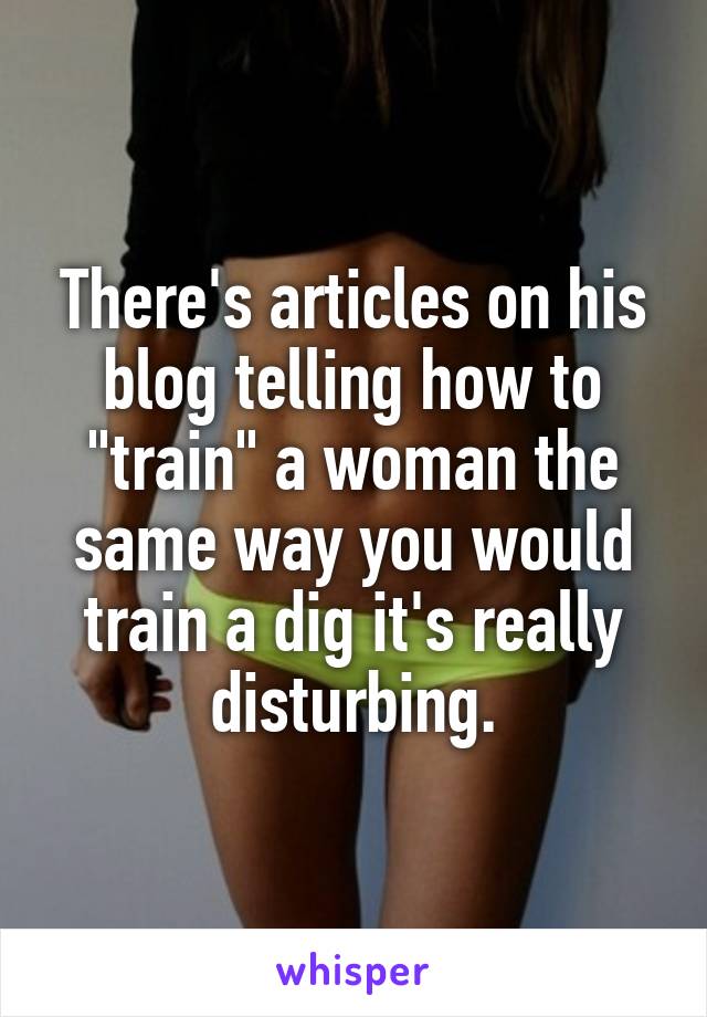 There's articles on his blog telling how to "train" a woman the same way you would train a dig it's really disturbing.