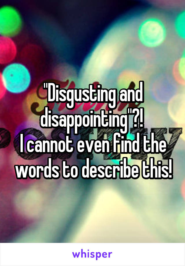 "Disgusting and disappointing"?! 
I cannot even find the words to describe this!