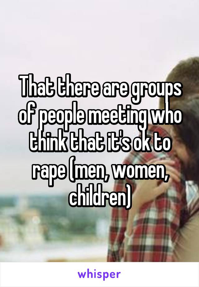 That there are groups of people meeting who think that it's ok to rape (men, women, children)